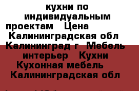 кухни по индивидуальным проектам › Цена ­ 18 000 - Калининградская обл., Калининград г. Мебель, интерьер » Кухни. Кухонная мебель   . Калининградская обл.